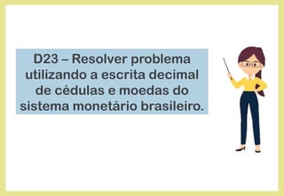 D23 – Resolver problema
utilizando a escrita decimal
de cédulas e moedas do
sistema monetário brasileiro.
 