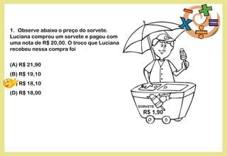 1. Observe abaixo o preço do sorvete.
Luciana comprou um sorvete e pagou com
uma nota de R$ 20,00. O troco que Luciana
recebeu nessa compra foi
(A) R$ 21,90
(B) R$ 19,10
(C) R$ 18,10
(D) R$ 18,00
 