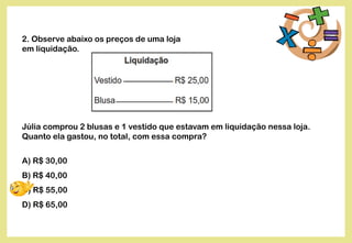2. Observe abaixo os preços de uma loja
em liquidação.
Júlia comprou 2 blusas e 1 vestido que estavam em liquidação nessa loja.
Quanto ela gastou, no total, com essa compra?
A) R$ 30,00
B) R$ 40,00
C) R$ 55,00
D) R$ 65,00
 