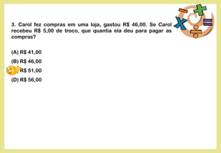3. Carol fez compras em uma loja, gastou R$ 46,00. Se Carol
recebeu R$ 5,00 de troco, que quantia ela deu para pagar as
compras?
(A) R$ 41,00
(B) R$ 46,00
(C) R$ 51,00
(D) R$ 56,00
 