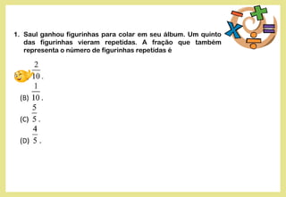 1. Saul ganhou figurinhas para colar em seu álbum. Um quinto
das figurinhas vieram repetidas. A fração que também
representa o número de figurinhas repetidas é
 