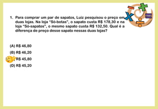 1. Para comprar um par de sapatos, Luiz pesquisou o preço em
duas lojas. Na loja “Só-botas”, o sapato custa R$ 178,30 e na
loja “Só-sapatos”, o mesmo sapato custa R$ 132,50. Qual é a
diferença de preço desse sapato nessas duas lojas?
(A) R$ 46,80
(B) R$ 46,20
(C) R$ 45,80
(D) R$ 45,20
 