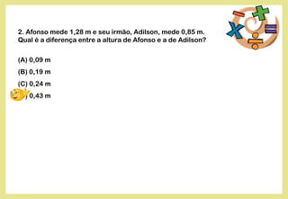 2. Afonso mede 1,28 m e seu irmão, Adilson, mede 0,85 m.
Qual é a diferença entre a altura de Afonso e a de Adilson?
(A) 0,09 m
(B) 0,19 m
(C) 0,24 m
(D) 0,43 m
 