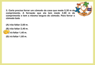 3. Carla precisa forrar um cômodo da casa que mede 5,30 m de
comprimento. A forração que ela tem mede 3,90 m de
comprimento e tem a mesma largura do cômodo. Para forrar o
cômodo todo
(A) irão faltar 2,60 m.
(B) irão faltar 2,40 m.
(C) irá faltar 1,40 m.
(D) irá faltar 1,60 m.
 