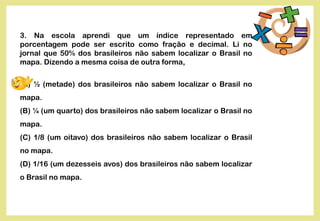3. Na escola aprendi que um índice representado em
porcentagem pode ser escrito como fração e decimal. Li no
jornal que 50% dos brasileiros não sabem localizar o Brasil no
mapa. Dizendo a mesma coisa de outra forma,
(A) ½ (metade) dos brasileiros não sabem localizar o Brasil no
mapa.
(B) ¼ (um quarto) dos brasileiros não sabem localizar o Brasil no
mapa.
(C) 1/8 (um oitavo) dos brasileiros não sabem localizar o Brasil
no mapa.
(D) 1/16 (um dezesseis avos) dos brasileiros não sabem localizar
o Brasil no mapa.
 