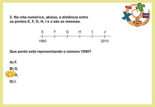 2. Na reta numérica, abaixo, a distância entre
os pontos E, F, G, H, I e J são as mesmas.
Que ponto está representando o número 1990?
A) F.
B) G.
C) H.
D) I.
 