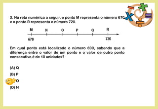3. Na reta numérica a seguir, o ponto M representa o número 670
e o ponto R representa o número 720.
Em qual ponto está localizado o número 690, sabendo que a
diferença entre o valor de um ponto e o valor de outro ponto
consecutivo é de 10 unidades?
(A) Q
(B) P
(C) O
(D) N
 