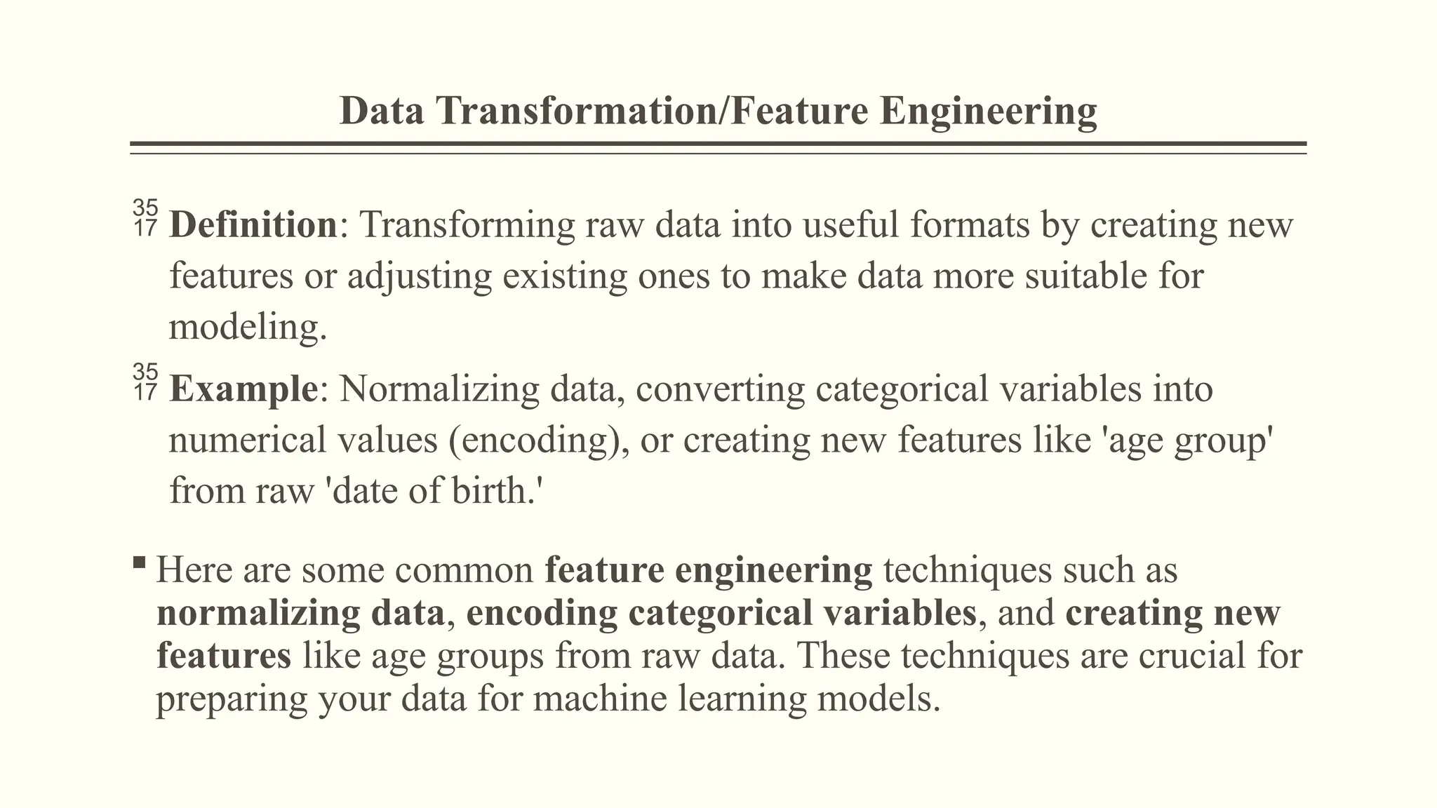 Data Transformation/Feature Engineering
 Definition: Transforming raw data into useful formats by creating new
features or adjusting existing ones to make data more suitable for
modeling.
 Example: Normalizing data, converting categorical variables into
numerical values (encoding), or creating new features like 'age group'
from raw 'date of birth.'
 Here are some common feature engineering techniques such as
normalizing data, encoding categorical variables, and creating new
features like age groups from raw data. These techniques are crucial for
preparing your data for machine learning models.
 