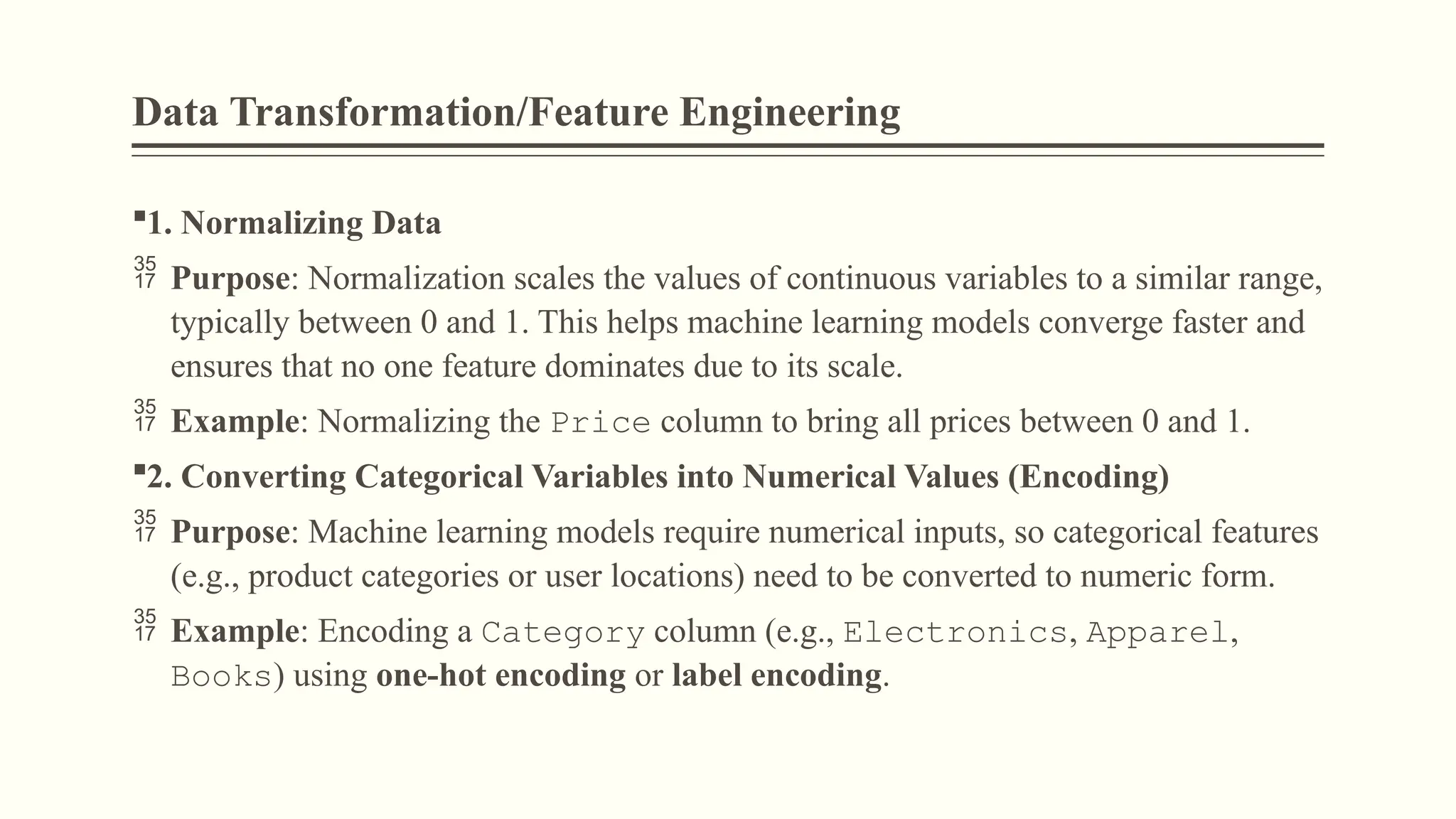 Data Transformation/Feature Engineering
1. Normalizing Data
 Purpose: Normalization scales the values of continuous variables to a similar range,
typically between 0 and 1. This helps machine learning models converge faster and
ensures that no one feature dominates due to its scale.
 Example: Normalizing the Price column to bring all prices between 0 and 1.
2. Converting Categorical Variables into Numerical Values (Encoding)
 Purpose: Machine learning models require numerical inputs, so categorical features
(e.g., product categories or user locations) need to be converted to numeric form.
 Example: Encoding a Category column (e.g., Electronics, Apparel,
Books) using one-hot encoding or label encoding.
 