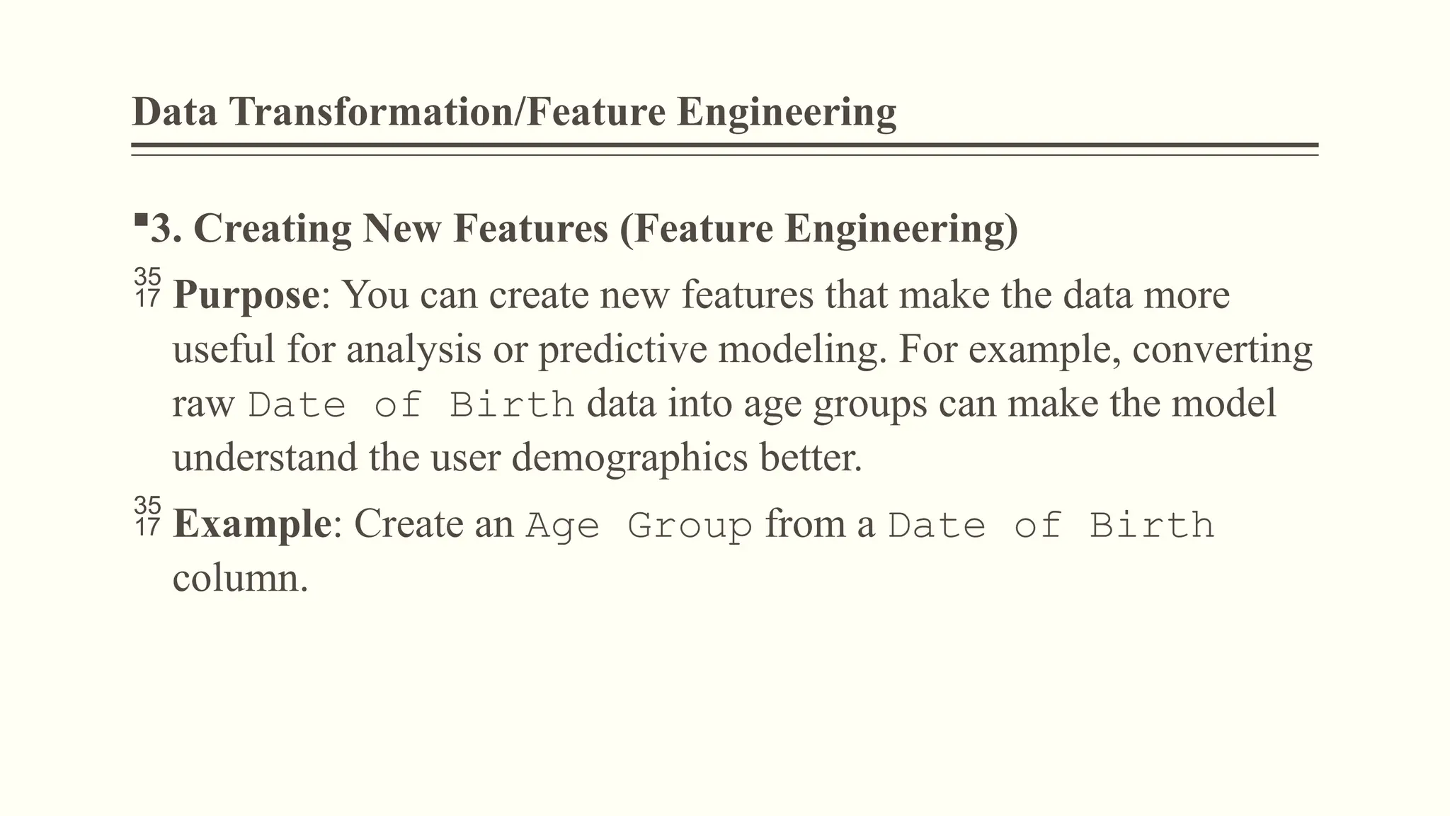 Data Transformation/Feature Engineering
3. Creating New Features (Feature Engineering)
 Purpose: You can create new features that make the data more
useful for analysis or predictive modeling. For example, converting
raw Date of Birth data into age groups can make the model
understand the user demographics better.
 Example: Create an Age Group from a Date of Birth
column.
 