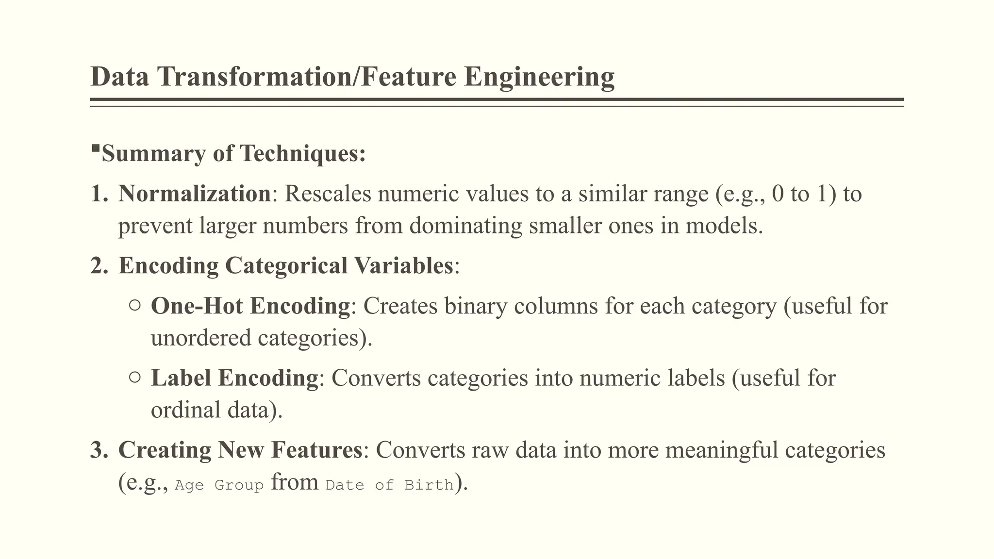 Data Transformation/Feature Engineering
Summary of Techniques:
1. Normalization: Rescales numeric values to a similar range (e.g., 0 to 1) to
prevent larger numbers from dominating smaller ones in models.
2. Encoding Categorical Variables:
o One-Hot Encoding: Creates binary columns for each category (useful for
unordered categories).
o Label Encoding: Converts categories into numeric labels (useful for
ordinal data).
3. Creating New Features: Converts raw data into more meaningful categories
(e.g., Age Group from Date of Birth).
 