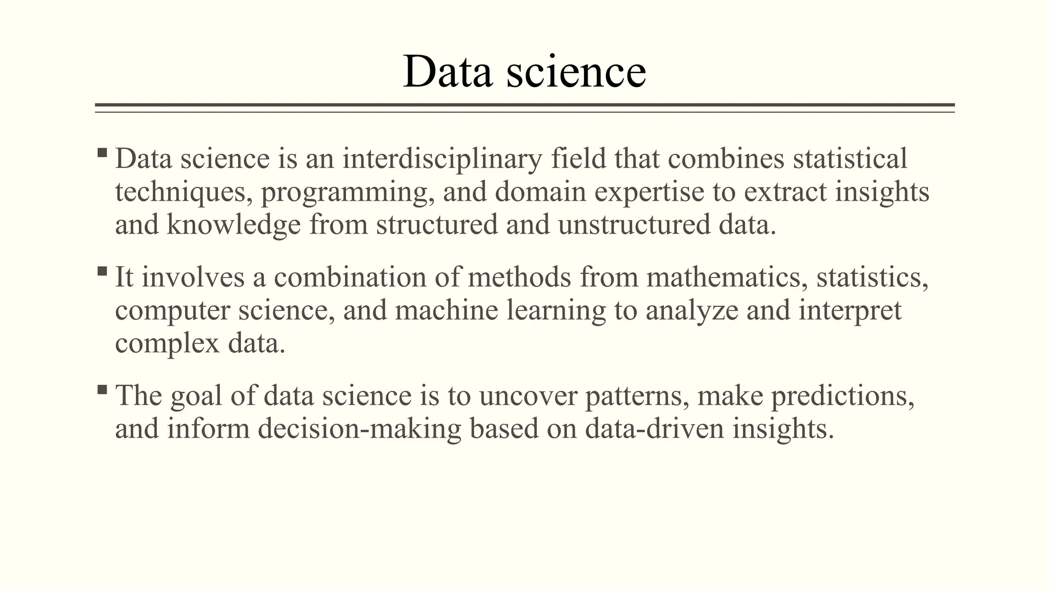 Data science
 Data science is an interdisciplinary field that combines statistical
techniques, programming, and domain expertise to extract insights
and knowledge from structured and unstructured data.
 It involves a combination of methods from mathematics, statistics,
computer science, and machine learning to analyze and interpret
complex data.
 The goal of data science is to uncover patterns, make predictions,
and inform decision-making based on data-driven insights.
 