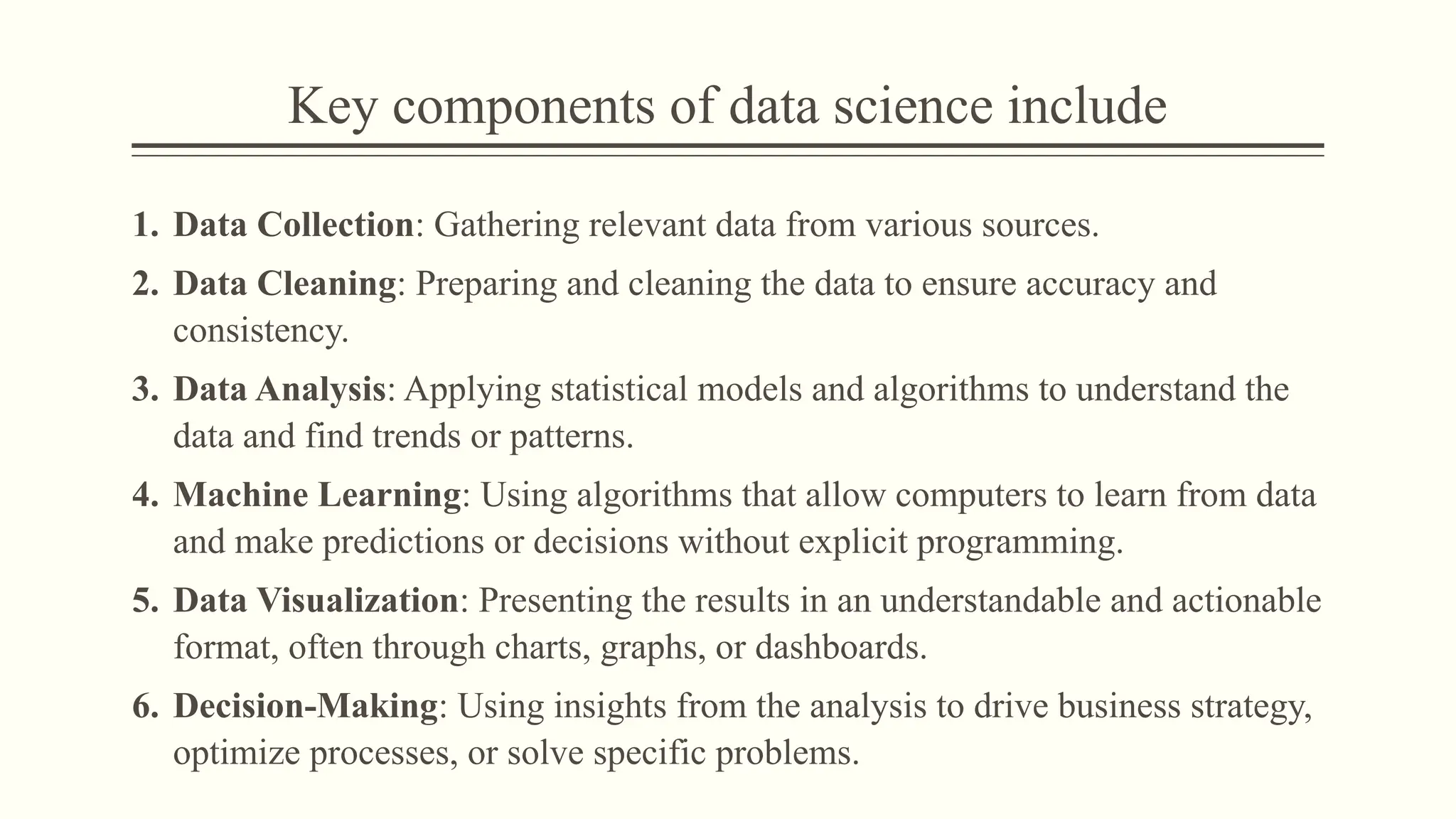 Key components of data science include
1. Data Collection: Gathering relevant data from various sources.
2. Data Cleaning: Preparing and cleaning the data to ensure accuracy and
consistency.
3. Data Analysis: Applying statistical models and algorithms to understand the
data and find trends or patterns.
4. Machine Learning: Using algorithms that allow computers to learn from data
and make predictions or decisions without explicit programming.
5. Data Visualization: Presenting the results in an understandable and actionable
format, often through charts, graphs, or dashboards.
6. Decision-Making: Using insights from the analysis to drive business strategy,
optimize processes, or solve specific problems.
 