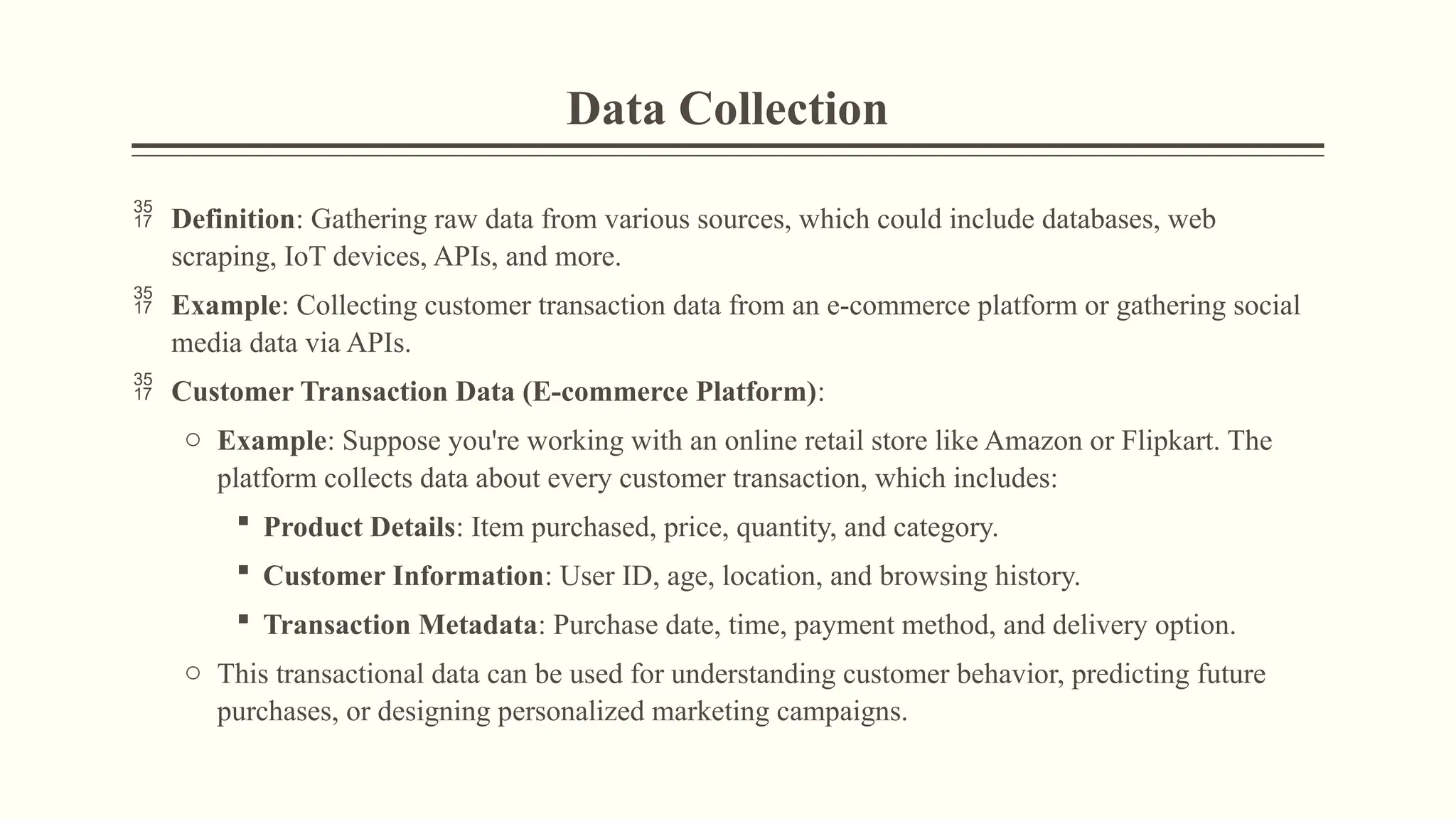 Data Collection
 Definition: Gathering raw data from various sources, which could include databases, web
scraping, IoT devices, APIs, and more.
 Example: Collecting customer transaction data from an e-commerce platform or gathering social
media data via APIs.
 Customer Transaction Data (E-commerce Platform):
o Example: Suppose you're working with an online retail store like Amazon or Flipkart. The
platform collects data about every customer transaction, which includes:
 Product Details: Item purchased, price, quantity, and category.
 Customer Information: User ID, age, location, and browsing history.
 Transaction Metadata: Purchase date, time, payment method, and delivery option.
o This transactional data can be used for understanding customer behavior, predicting future
purchases, or designing personalized marketing campaigns.
 