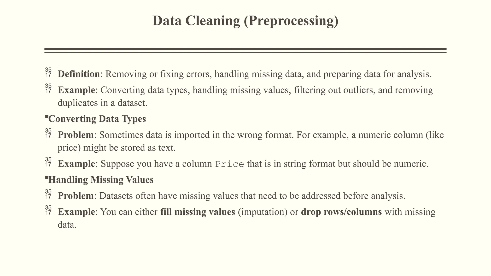 Data Cleaning (Preprocessing)
 Definition: Removing or fixing errors, handling missing data, and preparing data for analysis.
 Example: Converting data types, handling missing values, filtering out outliers, and removing
duplicates in a dataset.
Converting Data Types
 Problem: Sometimes data is imported in the wrong format. For example, a numeric column (like
price) might be stored as text.
 Example: Suppose you have a column Price that is in string format but should be numeric.
Handling Missing Values
 Problem: Datasets often have missing values that need to be addressed before analysis.
 Example: You can either fill missing values (imputation) or drop rows/columns with missing
data.
 