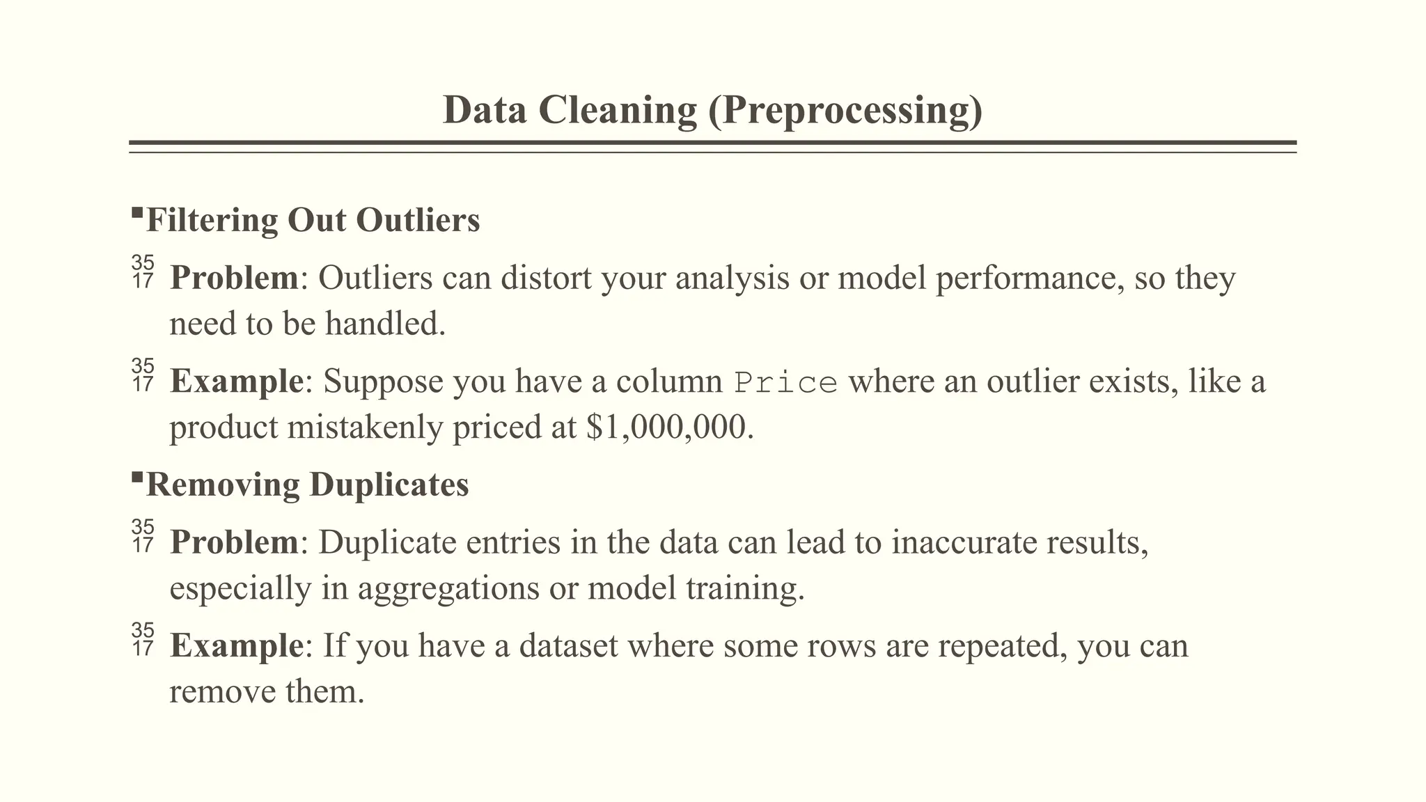 Data Cleaning (Preprocessing)
Filtering Out Outliers
 Problem: Outliers can distort your analysis or model performance, so they
need to be handled.
 Example: Suppose you have a column Price where an outlier exists, like a
product mistakenly priced at $1,000,000.
Removing Duplicates
 Problem: Duplicate entries in the data can lead to inaccurate results,
especially in aggregations or model training.
 Example: If you have a dataset where some rows are repeated, you can
remove them.
 