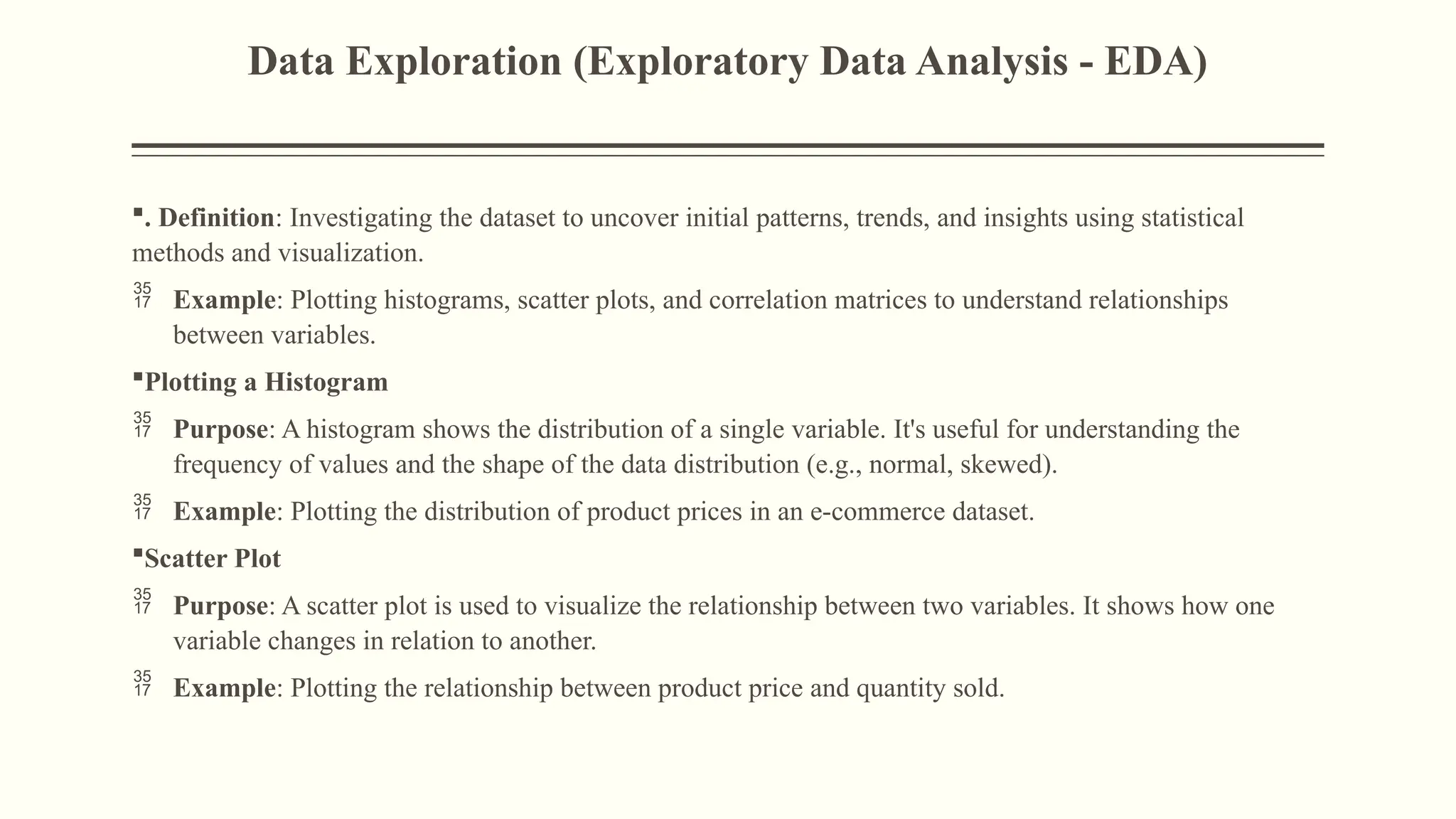 Data Exploration (Exploratory Data Analysis - EDA)
. Definition: Investigating the dataset to uncover initial patterns, trends, and insights using statistical
methods and visualization.
 Example: Plotting histograms, scatter plots, and correlation matrices to understand relationships
between variables.
Plotting a Histogram
 Purpose: A histogram shows the distribution of a single variable. It's useful for understanding the
frequency of values and the shape of the data distribution (e.g., normal, skewed).
 Example: Plotting the distribution of product prices in an e-commerce dataset.
Scatter Plot
 Purpose: A scatter plot is used to visualize the relationship between two variables. It shows how one
variable changes in relation to another.
 Example: Plotting the relationship between product price and quantity sold.
 