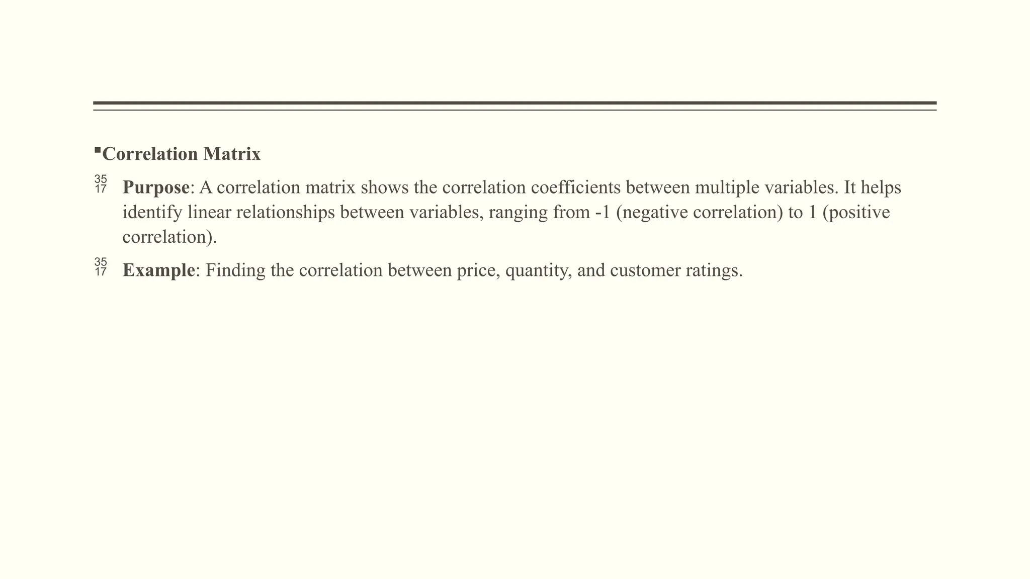 Correlation Matrix
 Purpose: A correlation matrix shows the correlation coefficients between multiple variables. It helps
identify linear relationships between variables, ranging from -1 (negative correlation) to 1 (positive
correlation).
 Example: Finding the correlation between price, quantity, and customer ratings.
 