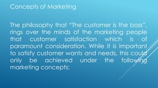 Concepts of Marketing
The philosophy that “The customer is the boss”,
rings over the minds of the marketing people
that customer satisfaction which is of
paramount consideration. While it is important
to satisfy customer wants and needs, this could
only be achieved under the following
marketing concepts:
 