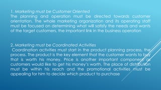 1. Marketing must be Customer Oriented
The planning and operation must be directed towards customer
orientation. The whole marketing organization and its operating staff
must be focused on determining what will satisfy the needs and wants
of the target customers, the important link in the business operation
2. Marketing must be Coordinated Activities
Coordination activities must start in the product planning process, the
process. The product is the key element that the customer wants to buy
that is worth his money. Price is another important component as
customers would like to get his money’s worth. The place of distribution
must be within his reach and the promotional activities must be
appealing for him to decide which product to purchase
 