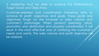 3. Marketing must be able to achieve the Performance
Target Goals and Objectives.
Customer-oriented and coordinated marketing aims to
achieve its profit, objectives and goals. These goals and
objectives hinge on the increase in sales volume and
customer’s patronage. When product planning, price,
promotion and distribution and properly coordinated, it will
result in the most effective way of satisfying the customer’s
needs and wants. The sales volume and profit objective will
be realized.
 