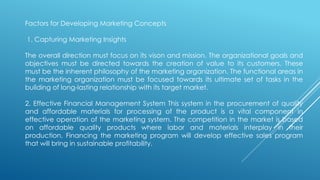Factors for Developing Marketing Concepts
1. Capturing Marketing Insights
The overall direction must focus on its vison and mission. The organizational goals and
objectives must be directed towards the creation of value to its customers. These
must be the inherent philosophy of the marketing organization. The functional areas in
the marketing organization must be focused towards its ultimate set of tasks in the
building of long-lasting relationship with its target market.
2. Effective Financial Management System This system in the procurement of quality
and affordable materials for processing of the product is a vital component in
effective operation of the marketing system. The competition in the market is based
on affordable quality products where labor and materials interplay in their
production. Financing the marketing program will develop effective sales program
that will bring in sustainable profitability.
 