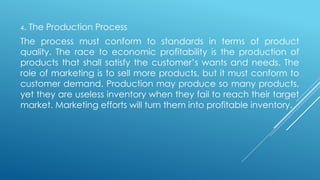 4. The Production Process
The process must conform to standards in terms of product
quality. The race to economic profitability is the production of
products that shall satisfy the customer’s wants and needs. The
role of marketing is to sell more products, but it must conform to
customer demand. Production may produce so many products,
yet they are useless inventory when they fail to reach their target
market. Marketing efforts will turn them into profitable inventory.
 