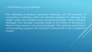 5. The Presence of Competitors
The marketing of products becomes interesting with the presence of
competitors. Marketing outfit must develop strategies in capturing their
target market and develop and sustained patronage. These marketing
strategies must develop customer loyalty to the brand or the product.
Product improvement and pricing strategies with sustained promotional
and advertising program are important components in the competitive
market.
 