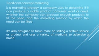 Traditional concept marketing
is a marketing strategy a company uses to determine if it
can produce a viable product consumer want or need,
whether the company can produce enough products to
fill the need, and the marketing method by which the
need can be filled.
It’s also designed to focus more on selling a certain service
or product and uses a variety of mediums to advertise a
brand.
 