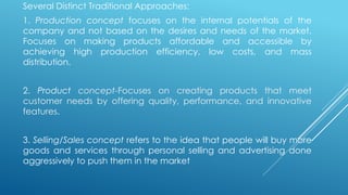Several Distinct Traditional Approaches:
1. Production concept focuses on the internal potentials of the
company and not based on the desires and needs of the market.
Focuses on making products affordable and accessible by
achieving high production efficiency, low costs, and mass
distribution.
2. Product concept-Focuses on creating products that meet
customer needs by offering quality, performance, and innovative
features.
3. Selling/Sales concept refers to the idea that people will buy more
goods and services through personal selling and advertising done
aggressively to push them in the market
 