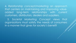 4. Relationship concept/marketing an approach
that centers on maintaining and improving value-
added long-term relationships with current
customers, distributors, dealers and suppliers.
5. Societal Marketing Concept views that
organizations must satisfy the needs of consumers
in a manner that gives for society’s benefit
 
