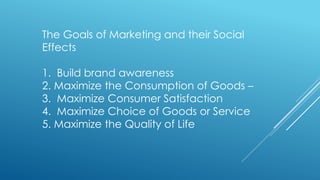 The Goals of Marketing and their Social
Effects
1. Build brand awareness
2. Maximize the Consumption of Goods –
3. Maximize Consumer Satisfaction
4. Maximize Choice of Goods or Service
5. Maximize the Quality of Life
 