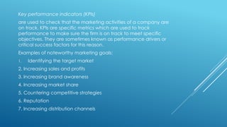 Key performance indicators (KPIs)
are used to check that the marketing activities of a company are
on track. KPIs are specific metrics which are used to track
performance to make sure the firm is on track to meet specific
objectives. They are sometimes known as performance drivers or
critical success factors for this reason.
Examples of noteworthy marketing goals:
1. Identifying the target market
2. Increasing sales and profits
3. Increasing brand awareness
4. Increasing market share
5. Countering competitive strategies
6. Reputation
7. Increasing distribution channels
 