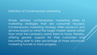 Definition of Contemporary Marketing
Simply defined, contemporary marketing refers to
marketing strategies that are consumer focused.
Contemporary marketing strategy offers products and
services based on what the target market desires rather
than what the company wants them to have, thereby,
offering greater support for their customers and
becoming able to take advantage of more advanced
marketing funnels to track progress.
 