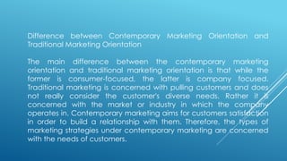 Difference between Contemporary Marketing Orientation and
Traditional Marketing Orientation
The main difference between the contemporary marketing
orientation and traditional marketing orientation is that while the
former is consumer-focused, the latter is company focused.
Traditional marketing is concerned with pulling customers and does
not really consider the customer's diverse needs. Rather it is
concerned with the market or industry in which the company
operates in. Contemporary marketing aims for customers satisfaction
in order to build a relationship with them. Therefore, the types of
marketing strategies under contemporary marketing are concerned
with the needs of customers.
 