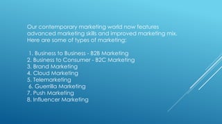 Our contemporary marketing world now features
advanced marketing skills and improved marketing mix.
Here are some of types of marketing:
1. Business to Business - B2B Marketing
2. Business to Consumer - B2C Marketing
3. Brand Marketing
4. Cloud Marketing
5. Telemarketing
6. Guerrilla Marketing
7. Push Marketing
8. Influencer Marketing
 