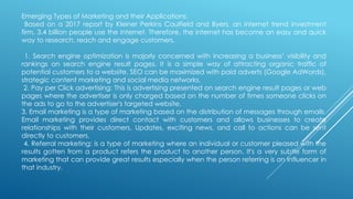 Emerging Types of Marketing and their Applications:
Based on a 2017 report by Kleiner Perkins Caulfield and Byers, an internet trend investment
firm, 3.4 billion people use the internet. Therefore, the internet has become an easy and quick
way to research, reach and engage customers.
1. Search engine optimization is majorly concerned with increasing a business’ visibility and
rankings on search engine result pages. It is a simple way of attracting organic traffic of
potential customers to a website. SEO can be maximized with paid adverts (Google AdWords),
strategic content marketing and social media networks.
2. Pay per Click advertising: This is advertising presented on search engine result pages or web
pages where the advertiser is only charged based on the number of times someone clicks on
the ads to go to the advertiser's targeted website.
3. Email marketing is a type of marketing based on the distribution of messages through emails.
Email marketing provides direct contact with customers and allows businesses to create
relationships with their customers. Updates, exciting news, and call to actions can be sent
directly to customers.
4. Referral marketing: is a type of marketing where an individual or customer pleased with the
results gotten from a product refers the product to another person. It's a very subtle form of
marketing that can provide great results especially when the person referring is an Influencer in
that industry.
 