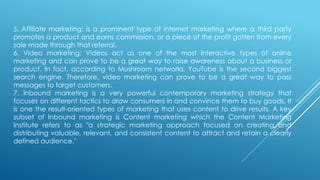 5. Affiliate marketing: is a prominent type of internet marketing where a third party
promotes a product and earns commission, or a piece of the profit gotten from every
sale made through that referral.
6. Video marketing: Videos act as one of the most interactive types of online
marketing and can prove to be a great way to raise awareness about a business or
product. In fact, according to Mushroom networks, YouTube is the second biggest
search engine. Therefore, video marketing can prove to be a great way to pass
messages to target customers.
7. Inbound marketing is a very powerful contemporary marketing strategy that
focuses on different tactics to draw consumers in and convince them to buy goods. It
is one the result-oriented types of marketing that uses content to drive results. A key
subset of Inbound marketing is Content marketing which the Content Marketing
Institute refers to as "a strategic marketing approach focused on creating and
distributing valuable, relevant, and consistent content to attract and retain a clearly
defined audience."
 