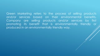Green Marketing refers to the process of selling products
and/or services based on their environmental benefits.
Company are selling products and/or services by first
promoting its benefit that is environmentally friendly or
produced in an environmentally friendly way.
 