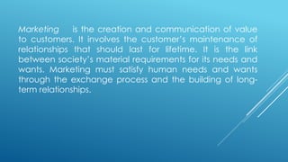 Marketing is the creation and communication of value
to customers. It involves the customer’s maintenance of
relationships that should last for lifetime. It is the link
between society’s material requirements for its needs and
wants. Marketing must satisfy human needs and wants
through the exchange process and the building of long-
term relationships.
 