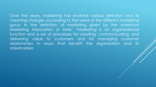 Over the years, marketing has evolved various definition and its
meaning changes according to the views of the different marketing
gurus. In the definition of marketing given by the American
Marketing Association or AMA, “Marketing is an organizational
function and a set of processes for creating, communicating, and
delivering value to customers and for managing customer
relationships in ways that benefit the organization and its
stakeholders
 