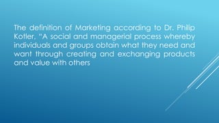 The definition of Marketing according to Dr. Philip
Kotler, “A social and managerial process whereby
individuals and groups obtain what they need and
want through creating and exchanging products
and value with others
 