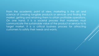 From the academic point of view, marketing is the art and
science of creating tangible products or services and finding the
market, getting and retaining them to attain profitable operations.
On one hand, it is a societal process that marketers must
communicate the sustainable value of the product or service to its
target market. It is a critical business process for attracting
customers to satisfy their needs and wants.
 