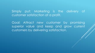Simply put: Marketing is the delivery of
customer satisfaction at a profit.
Goal: Attract new customer by promising
superior value and keep and grow current
customers by delivering satisfaction.
 