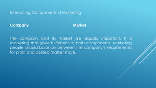 Interacting Components of Marketing
Company Market
The company and its market are equally important. It is
marketing that gives fulfillment to both components. Marketing
people should balance between the company’s requirements
for profit and desired market share.
 