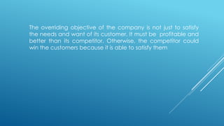 The overriding objective of the company is not just to satisfy
the needs and want of its customer. It must be profitable and
better than its competitor. Otherwise, the competitor could
win the customers because it is able to satisfy them
 