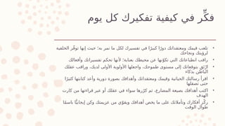 ‫يوم‬ ‫كل‬ ‫تفكيرك‬ ‫كيفية‬ ‫في‬ ‫ر‬ِّ‫فك‬
•
‫الخلفية‬ ‫ر‬ّ‫ف‬‫تو‬ ‫إنها‬ ‫حيث‬ ‫به؛‬ ‫تمر‬ ‫ما‬ ‫لكل‬ ‫تفسيرك‬ ‫في‬ ‫ا‬ً‫كبير‬ ‫ا‬ً‫دور‬ ‫ومعتقداتك‬ ‫قيمك‬ ‫تلعب‬
‫ونجاحك‬ ‫لرؤيتك‬
•
‫وأفعالك‬ ‫تفسيراتك‬ ‫تحكم‬ ‫ألنها‬ ‫بعناية؛‬ ‫محيطك‬ ‫عن‬ ‫نها‬ّ‫تكو‬ ‫التي‬ ‫انطباعاتك‬ ‫راقب‬
•
‫عقلك‬ ‫وراقب‬ ،‫لديك‬ ‫األولى‬ ‫األولوية‬ ‫واجعلها‬ ،‫طموحك‬ ‫مستوى‬ ‫إلى‬ ‫بتوقعاتك‬ ِ‫ق‬َ‫ت‬ْ‫ار‬
‫بذكاء‬ ‫الباطن‬
•
‫ا‬ً‫كثير‬ ‫كتابتها‬ ‫وأعد‬ ‫دورية‬ ‫بصورة‬ ‫وأهدافك‬ ‫ومعتقداتك‬ ‫وقيمك‬ ‫الحياتية‬ ‫رسالتك‬ ‫اقرأ‬
‫تصقلها‬ ‫حتى‬
•
‫كارت‬ ‫من‬ ‫قراءتها‬ ‫عبر‬ ‫أو‬ ‫عقلك‬ ‫في‬ ‫سواء‬ ‫رها‬ّ‫كر‬ ‫ثم‬ ،‫المضارع‬ ‫بصيغة‬ ‫أهدافك‬ ‫اكتب‬
‫الهدف‬
•
‫ا‬ً‫م‬‫باس‬ ‫ا‬ًّ‫إيجابي‬ ‫وكن‬ ‫عزيمتك‬ ‫من‬ ‫ي‬ّ‫ويقو‬ ‫أهدافك‬ ‫يخص‬ ‫ما‬ ‫على‬ ‫وتأمالتك‬ ‫أفكارك‬ ‫ز‬ّ‫رك‬
‫الوقت‬ ‫طوال‬
 