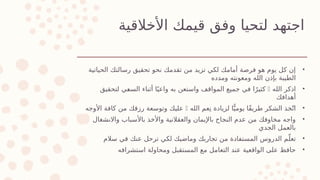 ‫األخالقية‬ ‫قيمك‬ ‫وفق‬ ‫لتحيا‬ ‫اجتهد‬
•
‫الحياتية‬ ‫رسالتك‬ ‫تحقيق‬ ‫نحو‬ ‫تقدمك‬ ‫من‬ ‫تزيد‬ ‫لكي‬ ‫أمامك‬ ‫فرصة‬ ‫هو‬ ‫يوم‬ ‫كل‬ ‫إن‬
‫ومدده‬ ‫ومعونته‬ ‫الله‬ ‫بإذن‬ ‫الطيبة‬
•
‫الله‬ ‫اذكر‬

‫لتحقيق‬ ‫]ي‬
‫ع‬‫الس‬ ‫أثناء‬ ‫ا‬ً‫واعي‬ ‫به‬ ‫واستعن‬ ‫المواقف‬ ‫جميع‬ ‫في‬ ‫ا‬ً‫كثير‬
‫أهدافك‬
•
‫الله‬ ‫عم‬ِ‫ن‬ ‫لزيادة‬ ‫ا‬ًّ‫يومي‬ ‫ًا‬‫ق‬‫طري‬ ‫الشكر‬ ‫خذ‬ّ‫ت‬‫ا‬

‫األوجه‬ ‫كافة‬ ‫من‬ ‫رزقك‬ ‫وتوسعة‬ ‫عليك‬
•
‫واالنشغال‬ ‫باألسباب‬ ‫واألخذ‬ ‫والعقالنية‬ ‫باإليمان‬ ‫النجاح‬ ‫عدم‬ ‫من‬ ‫مخاوفك‬ ‫واجه‬
‫الجدي‬ ‫بالعمل‬
•
‫سالم‬ ‫في‬ ‫عنك‬ ‫ترحل‬ ‫لكي‬ ‫وماضيك‬ ‫تجاربك‬ ‫من‬ ‫المستفادة‬ ‫الدروس‬ ‫م‬ّ‫تعل‬
•
‫استشرافه‬ ‫ومحاولة‬ ‫المستقبل‬ ‫مع‬ ‫التعامل‬ ‫عند‬ ‫الواقعية‬ ‫على‬ ‫حافظ‬
 