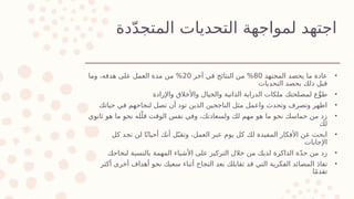 ‫دة‬ّ‫د‬‫المتج‬ ‫التحديات‬ ‫لمواجهة‬ ‫اجتهد‬
•
‫المجتهد‬ ‫يحصد‬ ‫ما‬ ‫عادة‬
80
‫آخر‬ ‫في‬ ‫النتائج‬ ‫من‬ %
20
‫وما‬ ،‫هدفه‬ ‫على‬ ‫العمل‬ ‫مدة‬ ‫من‬ %
‫التحديات‬ ‫يحصد‬ ‫ذلك‬ ‫قبل‬
•
‫واإلرادة‬ ‫واألخالق‬ ‫والخيال‬ ‫الذاتية‬ ‫الدراية‬ ‫ملكات‬ ‫لمصلحتك‬ ‫ع‬ِّ‫طو‬
•
‫حياتك‬ ‫في‬ ‫لنجاحهم‬ ‫تصل‬ ‫أن‬ ‫تود‬ ‫الذين‬ ‫الناجحين‬ ‫مثل‬ ‫واعمل‬ ‫وتحدث‬ ‫وتصرف‬ ‫اظهر‬
•
‫ثانوي‬ ‫هو‬ ‫ما‬ ‫نحو‬ ‫له‬ّ‫قل‬ ‫الوقت‬ ‫نفس‬ ‫وفي‬ ،‫ولسعادتك‬ ‫لك‬ ‫مهم‬ ‫هو‬ ‫ما‬ ‫نحو‬ ‫حماسك‬ ‫من‬ ‫زد‬
‫لك‬
•
‫كل‬ ‫تجد‬ ‫لن‬ ‫ا‬ً‫أحيان‬ ‫أنك‬ ‫ل‬ّ‫وتقب‬ ،‫العمل‬ ‫عبر‬ ‫يوم‬ ‫كل‬ ‫لك‬ ‫المفيدة‬ ‫األفكار‬ ‫عن‬ ‫ابحث‬
‫اإلجابات‬
•
‫لنجاحك‬ ‫بالنسبة‬ ‫المهمة‬ ‫األشياء‬ ‫على‬ ‫التركيز‬ ‫خالل‬ ‫من‬ ‫لديك‬ ‫الذاكرة‬ ‫ة‬ّ‫د‬‫ح‬ ‫من‬ ‫زد‬
•
‫أكثر‬ ‫أخرى‬ ‫أهداف‬ ‫نحو‬ ‫سعيك‬ ‫أثناء‬ ‫النجاح‬ ‫بعد‬ ‫تقابلك‬ ‫قد‬ ‫التي‬ ‫الفكرية‬ ‫المصائد‬ َ‫د‬‫تفا‬
‫ا‬ً‫م‬‫تقد‬
 