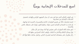 ‫ا‬ًّ‫يومي‬ ‫اإليجابية‬ ‫للمدخالت‬ ‫اسع‬
•
‫لتحصيل‬ ‫والهادف‬ ‫الواعي‬ ‫المجهود‬ ‫تبذل‬ ‫أن‬ ‫يجب‬ ‫فيه‬ ‫نحيا‬ ‫الذي‬ ‫الحالي‬ ‫الوقت‬ ‫في‬
‫مصادرها‬ ‫من‬ ‫اإليجابية‬ ‫المدخالت‬
•
‫يواجهك‬ ‫لما‬ ‫الحسنة‬ ‫والتفسيرات‬ ‫الذاتية‬ ‫التوكيدات‬ ‫طريق‬ ‫عن‬ ‫ا‬ًّ‫ذاتي‬ ‫إيجابيتك‬ ‫اشحذ‬
•
‫بالخير‬ ‫محيطك‬ ‫على‬ ‫ا‬ً‫مؤثر‬ ‫لتكون‬ َ‫ع‬ْ‫س‬‫وا‬ ،‫حولك‬ ‫فيمن‬ ‫اإليجابية‬ ‫المشاعر‬ ‫بث‬ ‫عادة‬ ِّ‫م‬‫ن‬
‫والبسمة‬
•
‫مكان‬ ‫كل‬ ‫في‬ ‫يومك‬ ‫أثناء‬ ‫لها‬ ‫ض‬ّ‫تتعر‬ ‫التي‬ ‫المؤثرات‬ ‫كافة‬ ‫بعناية‬ ‫انتق‬
•
‫لك‬ ‫بنقلها‬ ‫عين‬ّ‫المتبر‬ ‫كذلك‬ ‫وأوقف‬ ،‫أمكنك‬ ‫ما‬ ‫واألخبار‬ ‫اإلعالم‬ ‫وسائل‬ َ‫د‬‫تفا‬
•
‫لك‬ ‫ا‬ًّ‫قوي‬ ‫ا‬ً‫ع‬‫داف‬ ‫نجاحك‬ ‫واجعل‬ ،‫الذاتي‬ ‫لتقديرك‬ ‫الداعمة‬ ‫معتقداتك‬ ‫على‬ ‫تفكيرك‬ ‫ز‬ِّ‫رك‬
 